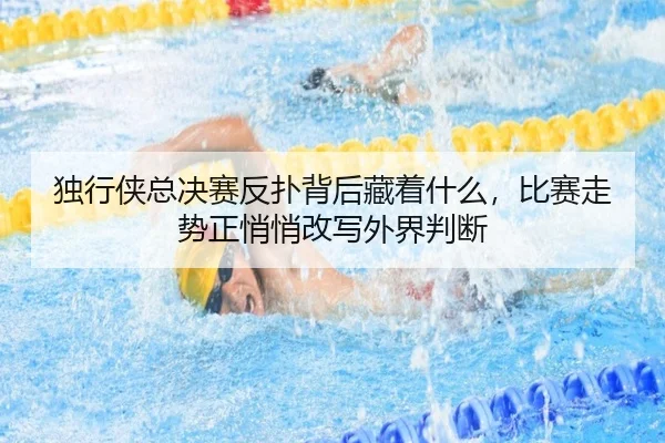 独行侠总决赛反扑背后藏着什么，比赛走势正悄悄改写外界判断